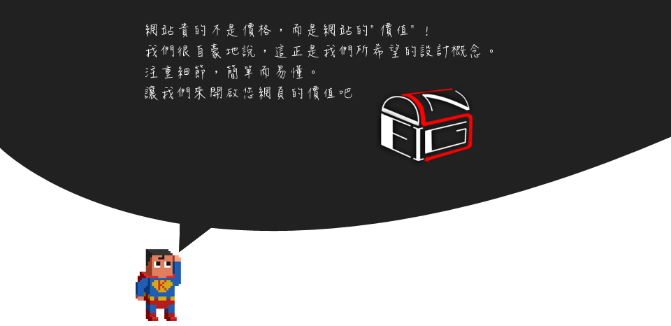 <<第 四 話>><br><br> 網站貴的不是價格，而是網站的〞價值〞<br/><br/>我們很自豪地說，這正是我們所希望的設計概念 注重細節，簡單而易懂。<br/><br/>讓我們來開啟您網頁的價值吧