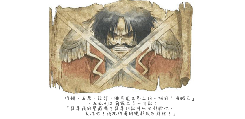 <<第 二 話>><br><br> 行銷、名聲、設計，擁有這世界上的一切的「海賊王」，<br><br>在臨刑之前說出了一句話：「想要我的寶藏嗎？<br><br> 想要的話可以全部給你，去找吧！我把所有的梗都放在那裡！」