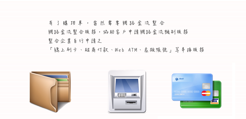 <<第 十一 話>><br><br> 有了網路購物車，當然需要網路金流整合<br/><br/>網路金充整合服務，協助客戶申請網路金流機制服務<br/><br/>整合企業自行申請之<br/><br/>〞線上刷卡、超商付款、Web ATM、虛擬帳號〞等串接服務